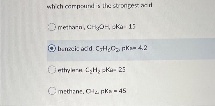 which compound is the strongest acid
methanol, CH3OH, pKa= 15
benzoic acid, C7H60?, pka= 4.2
ethylene, C?H2 pka= 25
methane, 