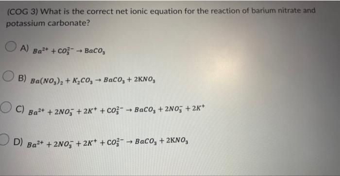 (COG 3) What is the correct net ionic equation for the reaction of barium nitrate and potassium carbonate?
A) \( \mathrm{Ba}^