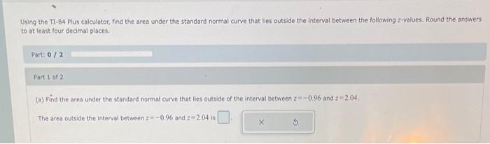 Using the TI-B4 Plus calculator, find the area under the standard normal curve that lies outside the interval between the fol