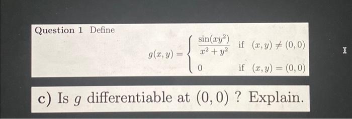 Question 1 Define \[ g(x, y)=\left\{\begin{array}{lll} \frac{\sin \left(x y^{2}\right)}{x^{2}+y^{2}} & \text { if } & (x, y)