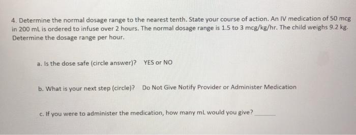 4. Determine the normal dosage range to the nearest tenth. State your course of action. An IV medication of 50 mcg in 200 mL