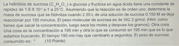 La hidrólisis de sucrosa \( \left(\mathrm{C}_{12} \mathrm{H}_{22} \mathrm{O}_{11}\right) \) a glucosa y fructosa en agua ácid