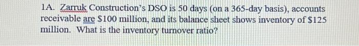 1A. Zarruk Constructions DSO is 50 days (on a 365-day basis), accounts receivable are \( \$ 100 \) million, and its balance