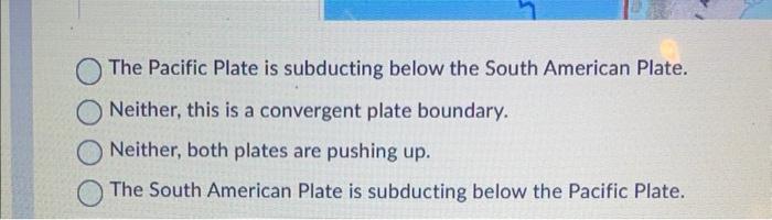 The Pacific Plate is subducting below the South American Plate.
Neither, this is a convergent plate boundary.
Neither, both p