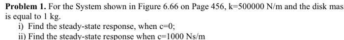 Problem 1. For the System shown in Figure 6.66 on Page \( 456, \mathrm{k}=500000 \mathrm{~N} / \mathrm{m} \) and the disk mas