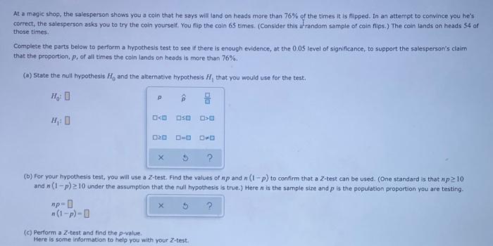 At a magic shop, the salesperson shows you a coln that he says will land on heads more than 76% of the times it is Tipped. In