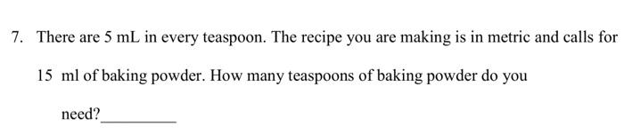 7. There are ( 5 mathrm{~mL} ) in every teaspoon. The recipe you are making is in metric and calls for ( 15 mathrm{ml} 
