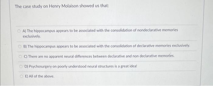 The case study on Henry Molaison showed us that:
A) The hippocampus appears to be associated with the consolidation of nondec