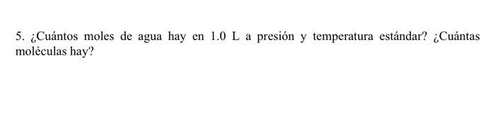 5. ¿Cuántos moles de agua hay en \( 1.0 \mathrm{~L} \) a presión y temperatura estándar? ¿Cuántas moléculas hay?