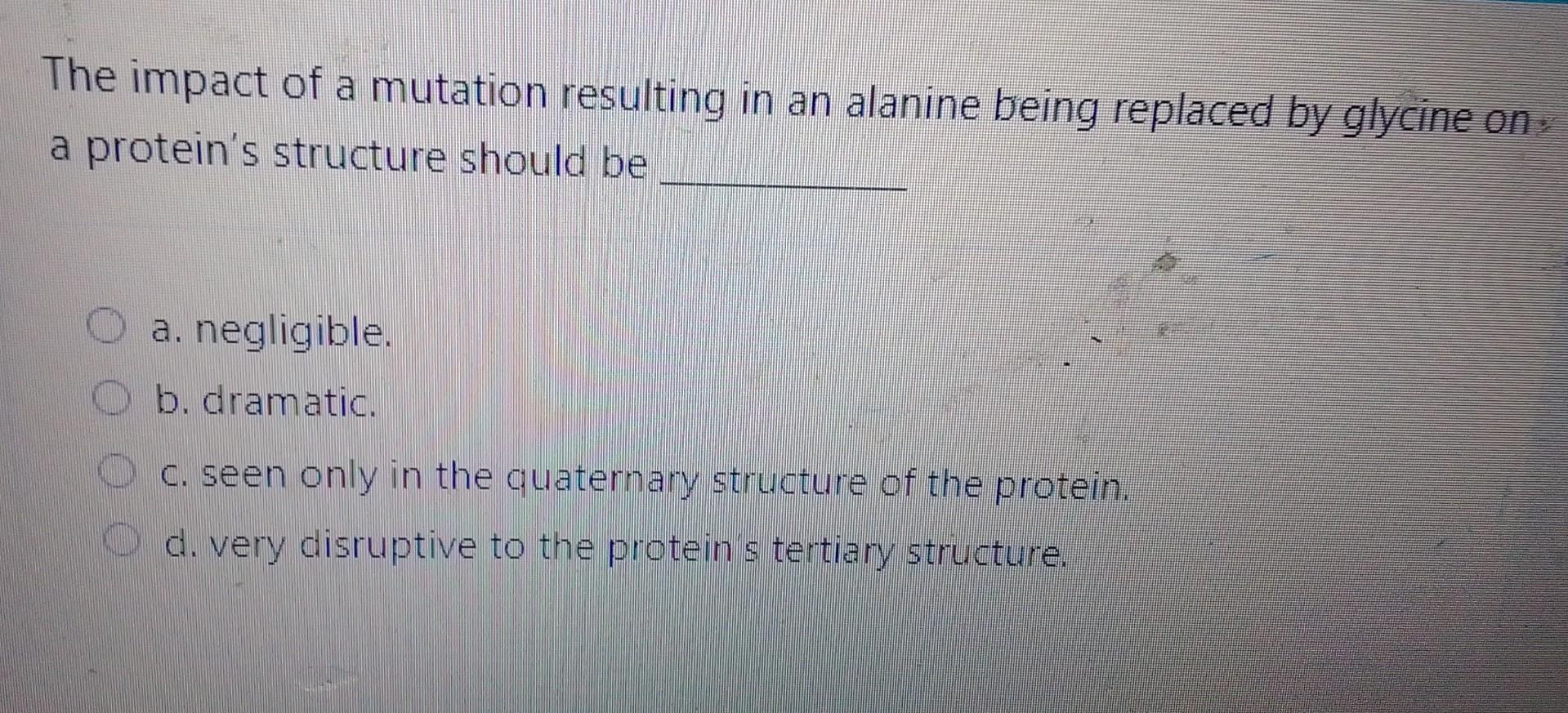 The impact of a mutation resulting in an alanine being replaced by glycine on. a proteins structure should be
a. negligible.