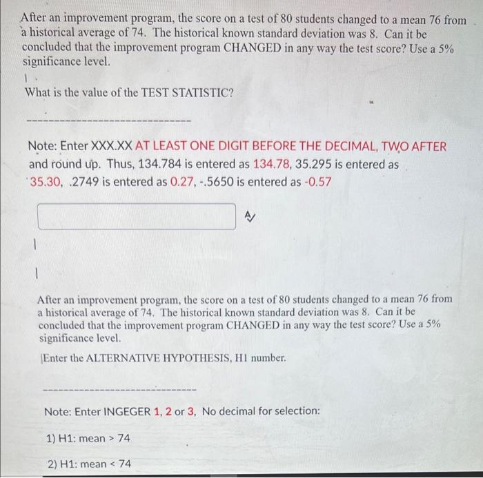 After an improvement program, the score on a test of 80 students changed to a mean 76 from
a historical average of 74. The hi