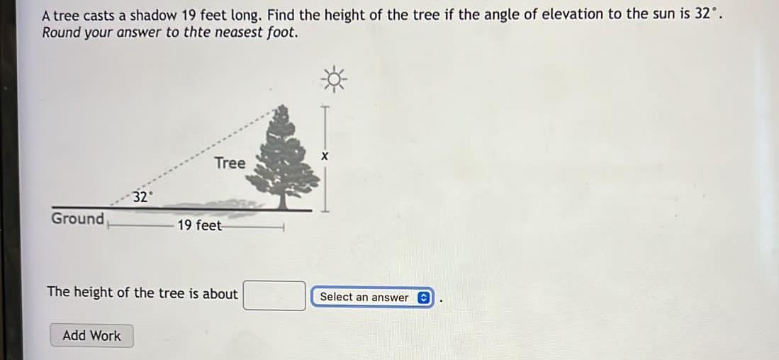 A tree casts a shadow 19 feet long. Find the height of the tree if the angle of elevation to the sun is \( 32^{\circ} \). Rou