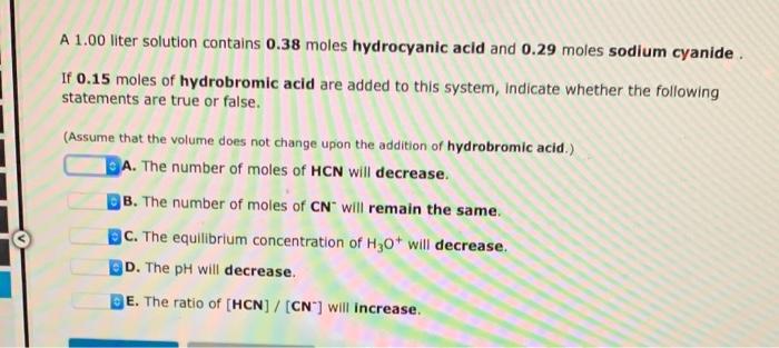 A 1.00 liter solution contains 0.38 moles hydrocyanic acid and 0.29 moles sodium cyanide.
If 0.15 moles of hydrobromic acid a