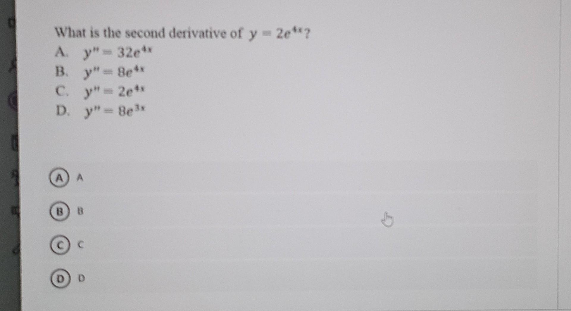 What is the second derivative of \( y=2 e^{4 x} \) ? A. \( y^{*}=32 e^{4 x} \) B. \( y^{*}=8 e^{4 x} \) C. \( y^{n}=2 e^{4 x}