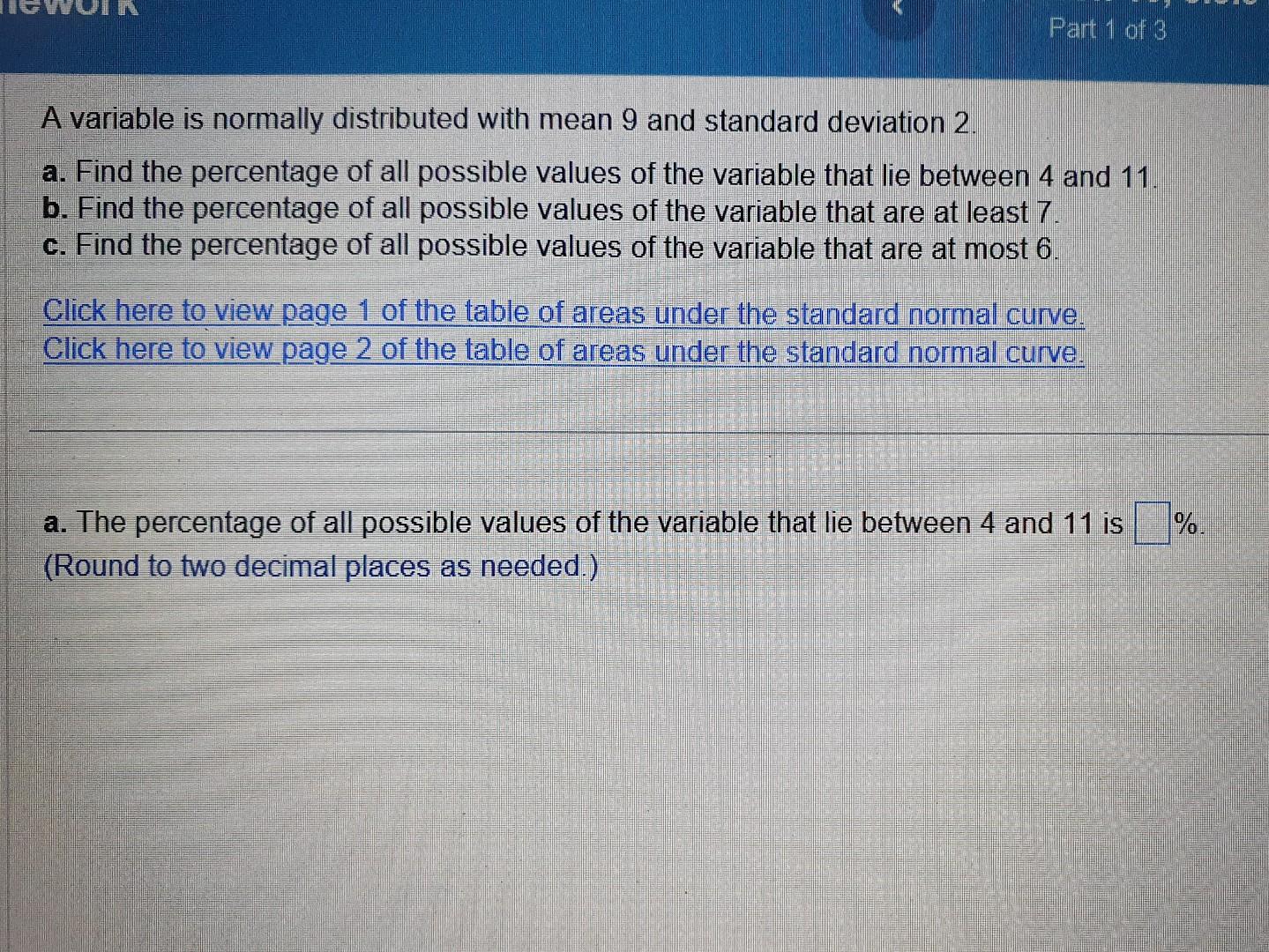 A variable is normally distributed with mean 9 and standard deviation 2 .
a. Find the percentage of all possible values of th