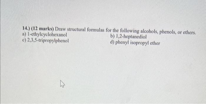 14.) (12 marks) Draw structural formulas for the following alcohols, phenols, or ethers.
a) 1-ethylcyclohexanol
b) 1,2-heptan