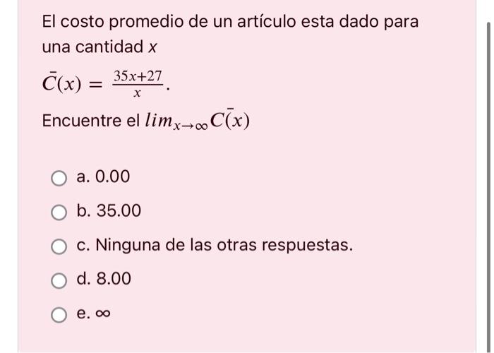 El costo promedio de un artículo esta dado para una cantidad \( x \) \[ \bar{C}(x)=\frac{35 x+27}{x} \text {. } \] Encuentre