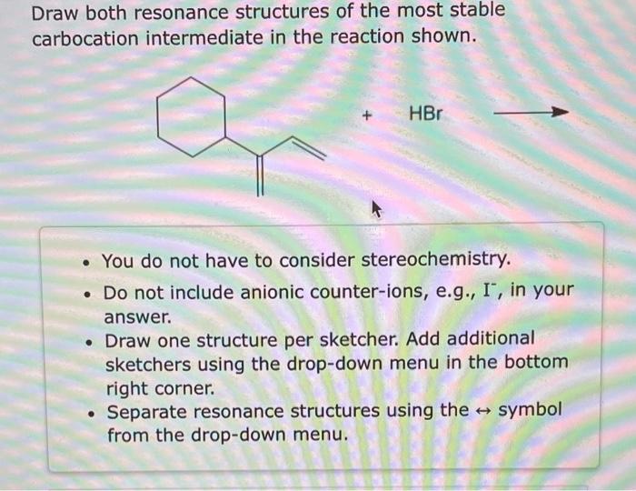 Draw both resonance structures of the most stable carbocation intermediate in the reaction shown.
- You do not have to consid