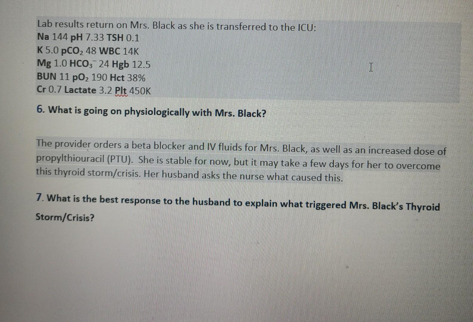 Lab results return on Mrs. Black as she is transferred to the ICU: Na 144 pH 7.33 TSH 0.1 K 5.0 pCO, 48 WBC 14K Mg 1.0 HCO3-