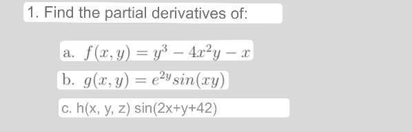 1. Find the partial derivatives of: a. \( f(x, y)=y^{3}-4 x^{2} y-x \) b. \( g(x, y)=e^{2 y} \sin (x y) \) c. \( h(x, y, z) \