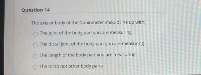 Question 14 The axis or body of the Goniometer should line up with; The joint of the body part you are measuring The distal j