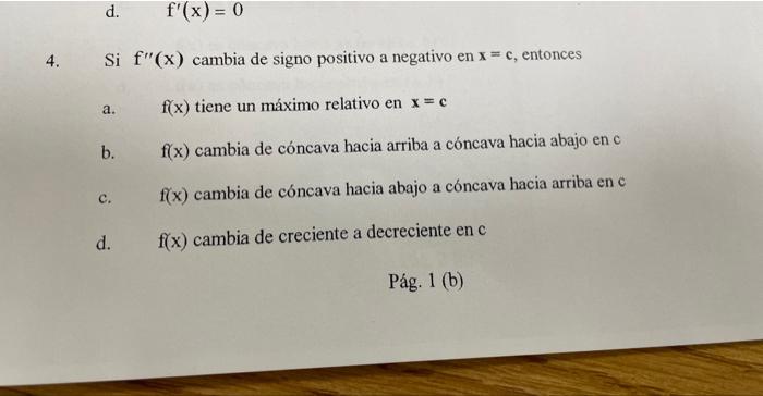 d. \( \quad f^{\prime}(x)=0 \) 4. Si \( f^{\prime \prime}(x) \) cambia de signo positivo a negativo en \( x=c \), entonces a.