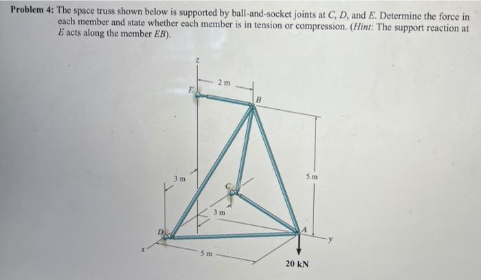 Problem 4: The space truss shown below is supported by ball-and-socket joints at C, D, and E. Determine the force in
each mem