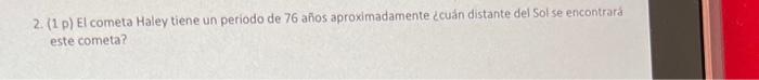 2. (1 p) El cometa Haley tiene un periodo de 76 años aproximadamente ccuán distante del Sol se encontrard este cometa?