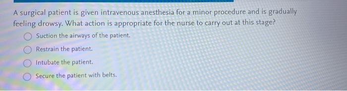 A surgical patient is given intravenous anesthesia for a minor procedure and is gradually feeling drowsy. What action is appr