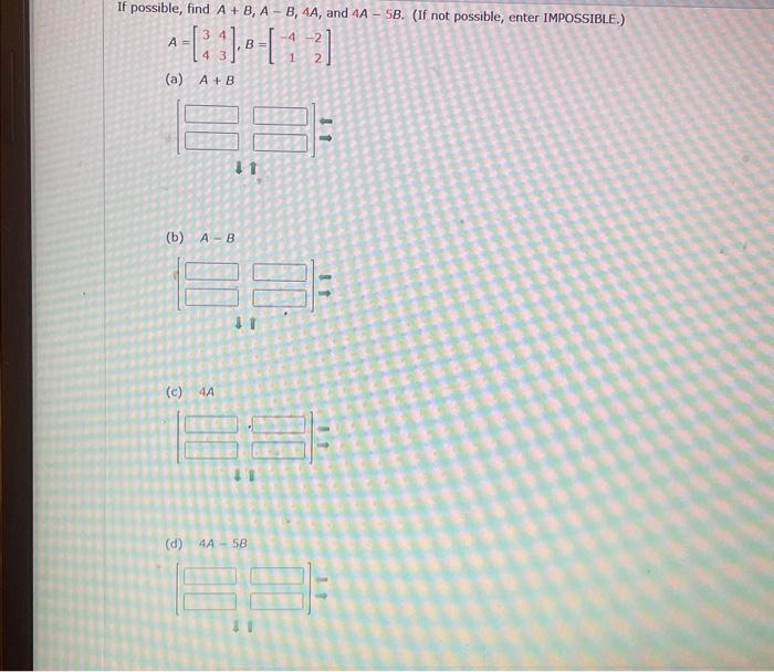 ble, find \( A+B, A-B, 4 A \), and \( 4 A-5 B \) \[ A=\left[\begin{array}{ll} 3 & 4 \\ 4 & 3 \end{array}\right], B=\left[\beg