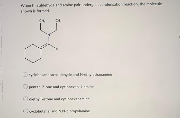 When this aldehyde and amine pair undergo a condensation reaction, the molecule shown is formed.
cyclohexanecarbaldehyde and 