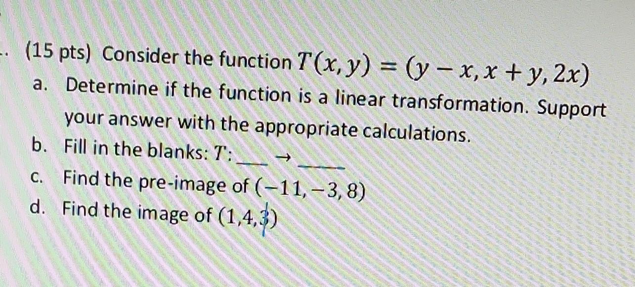(15 pts) Consider the function \( T(x, y)=(y-x, x+y, 2 x) \)
a. Determine if the function is a linear transformation. Support