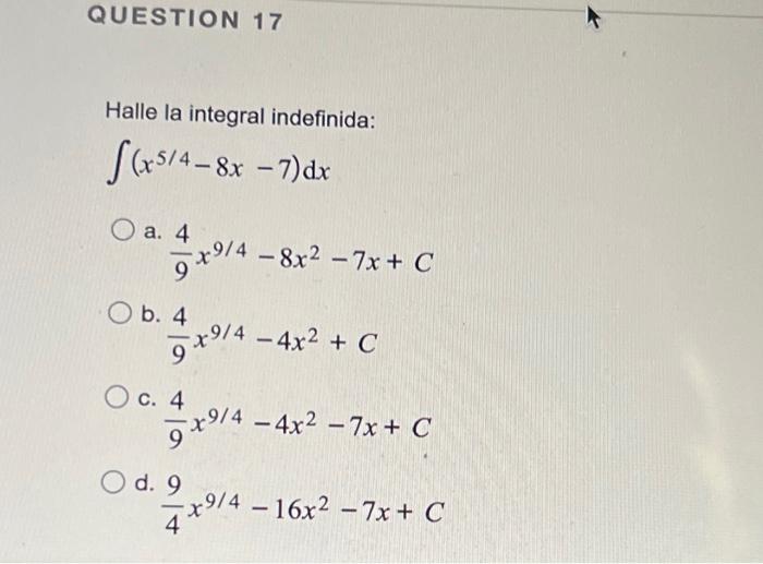 Halle la integral indefinida: \[ \int\left(x^{5 / 4}-8 x-7\right) d x \] a. \( \frac{4}{9} x^{9 / 4}-8 x^{2}-7 x+C \) b. \( \