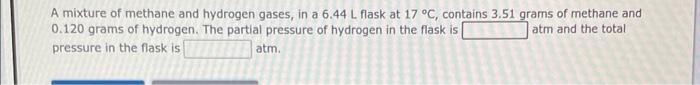 A mixture of methane and hydrogen gases, in a 6.44 L flask at 17 °C, contains 3.51 grams of methane and
0.120 grams of hydrog