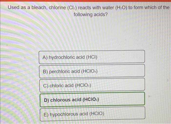 Used as a bleach, chlorine (Cl) reacts with water (H2O) to form which of the
following acids?
A) hydrochloric acid (HCI)
B) p