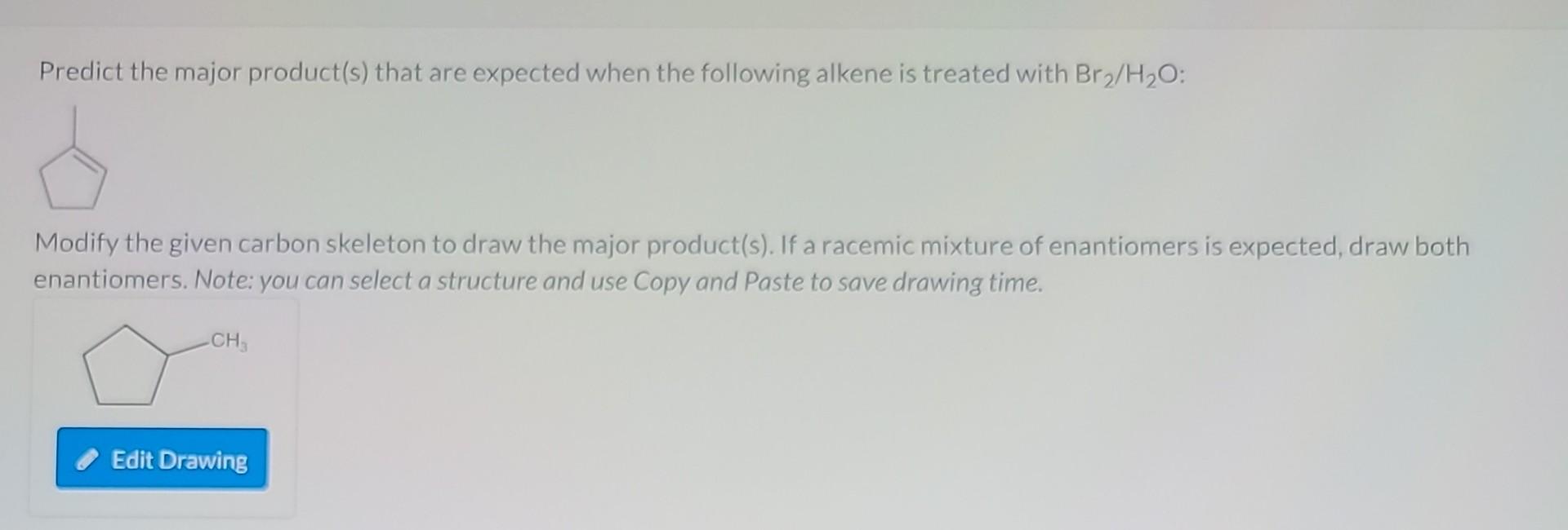 Predict the major product(s) that are expected when the following alkene is treated with \( \mathrm{Br}_{2} / \mathrm{H}_{2} 