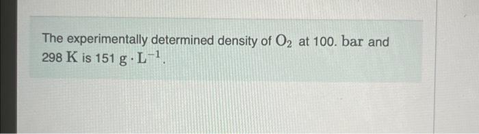 The experimentally determined density of \( \mathrm{O}_{2} \) at 100 . bar and \( 298 \mathrm{~K} \) is \( 151 \mathrm{~g} \c