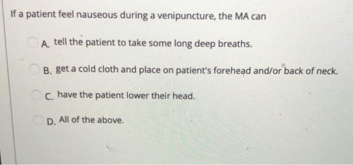 If a patient feel nauseous during a venipuncture, the MA can A tell the patient to take some long deep breaths. B. get a cold