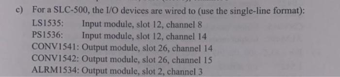 c) For a SLC-500, the I/O devices are wired to (use the single-line format):
LS1535: Input module, slot 12, channel 8
PS1536: