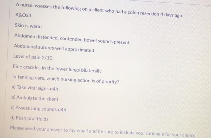 A nurse assesses the following on a client who had a colon resection 4 days ago: A&Ox3 Skin is warm Abdomen distended, conten