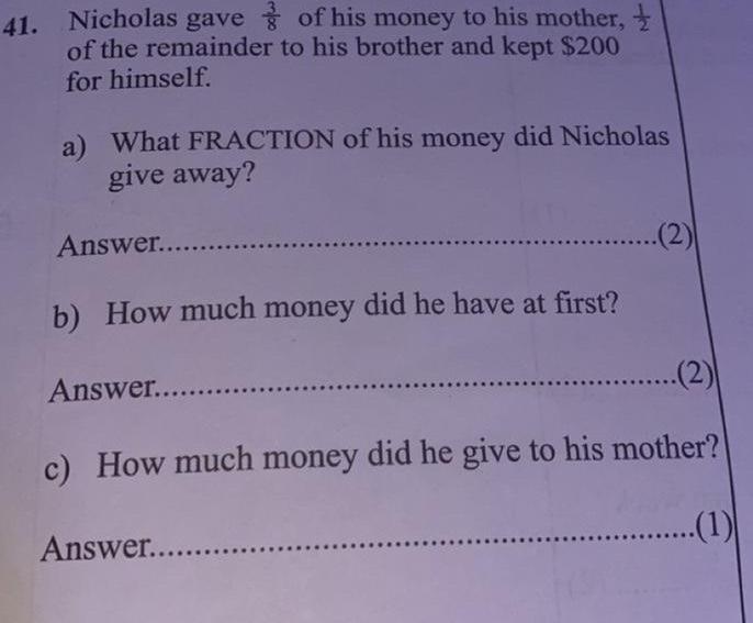 41. Nicholas gave of his money to his mother, of the remainder to his brother and kept $200 for himself. a) What FRACTION of