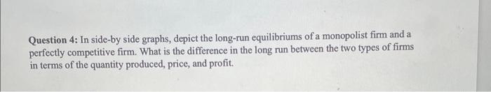 Question 4: In side-by side graphs, depict the long-run equilibriums of a monopolist firm and a perfectly competitive firm. W
