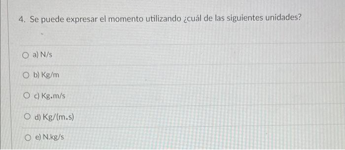 4. Se puede expresar el momento utilizando ¿cuál de las siguientes unidades? O a) N/s Ob) Kg/m O c) Kg.m/s O d) Kg/(m.s) Oe)