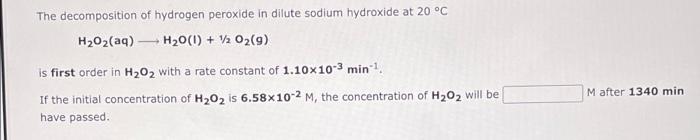 The decomposition of hydrogen peroxide in dilute sodium hydroxide at 20 °C
HzOz(aq) —_ H2O(l) + z Oz(g)
is first order in H?O