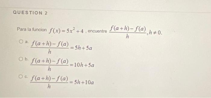 Para la funcion \( f(x)=5 x^{2}+4 \), encuentre \( \frac{f(a+h)-f(a)}{h}, h \neq 0 \) a. \( \frac{f(a+h)-f(a)}{h}=5 h+5 a \)