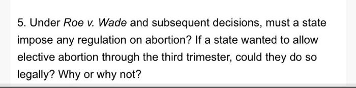 5. Under Roe v. Wade and subsequent decisions, must a state impose any regulation on abortion? If a state wanted to allow ele