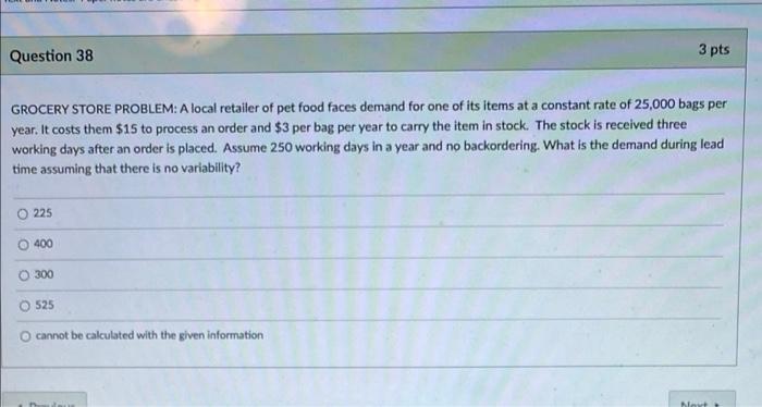 Question 38
3 pts
GROCERY STORE PROBLEM: A local retailer of pet food faces demand for one of its items at a constant rate of