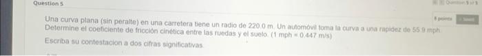 Una curva plana (sin peralte) en una carretera tiene un radio de \( 220.0 \mathrm{~m} \). Un automovil foma ta curva a una ra