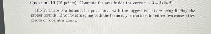 Question 10 ( 10 points). Compute the area inside the curve \( r=3-3 \sin (\theta) \).
HINT: There is a formula for polar are
