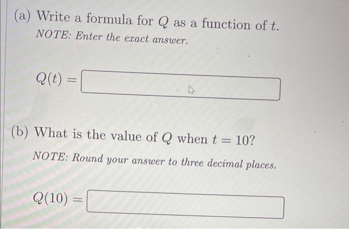 (a) Write a formula for \( Q \) as a function of \( t \). NOTE: Enter the exact answer.
\[
Q(t)=
\]
(b) What is the value of